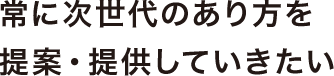 常に次世代のあり方を提案・提供していきたい